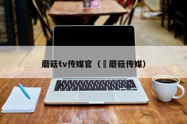 蘑菇tv传媒官（巜蘑菇传媒）