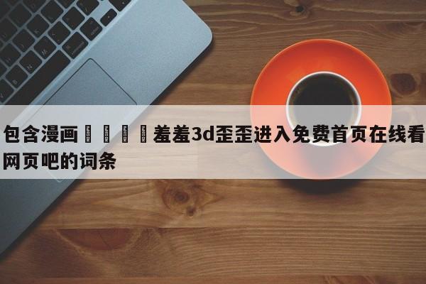 包含漫画🈲羞羞3d歪歪进入免费首页在线看网页吧的词条