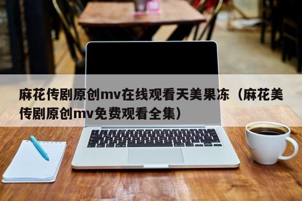 麻花传剧原创mv在线观看天美果冻（麻花美传剧原创mv免费观看全集）